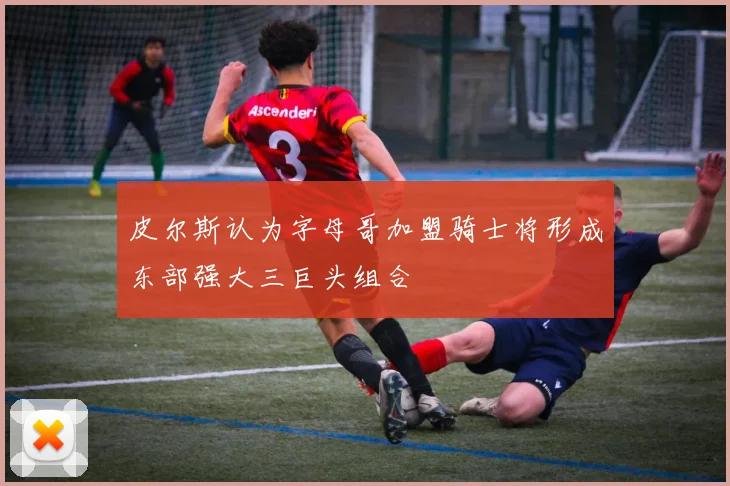 皮尔斯认为字母哥加盟骑士将形成东部强大三巨头组合