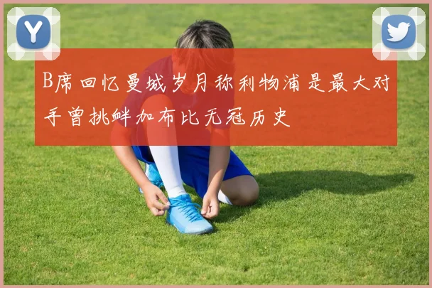 B席回忆曼城岁月称利物浦是最大对手曾挑衅加布比无冠历史