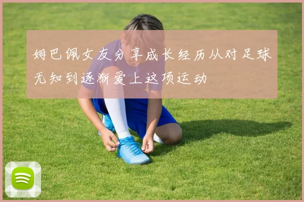 姆巴佩女友分享成长经历从对足球无知到逐渐爱上这项运动