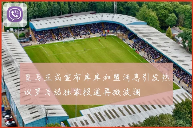 皇马正式宣布库库加盟消息引发热议罗马诺独家报道再掀波澜