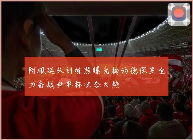 阿根廷队训练照曝光梅西德保罗全力备战世界杯状态火热