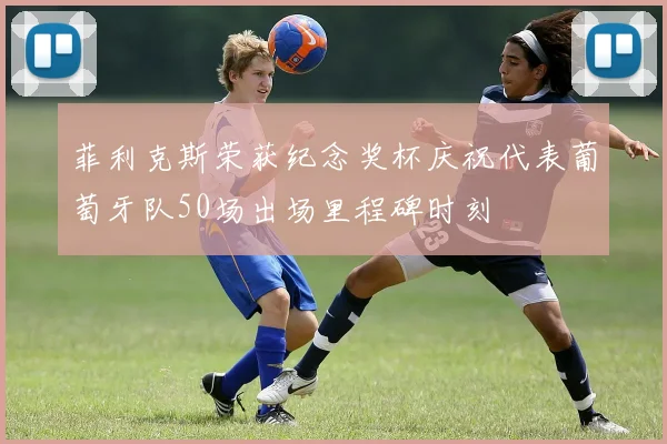 菲利克斯荣获纪念奖杯庆祝代表葡萄牙队50场出场里程碑时刻