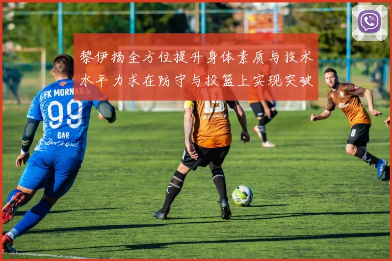 黎伊扬全方位提升身体素质与技术水平力求在防守与投篮上实现突破