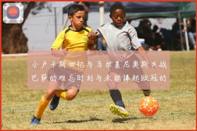 小卢卡斯回忆与马尔基尼奥斯共战巴萨的难忘时刻与未能捧起欧冠的遗憾