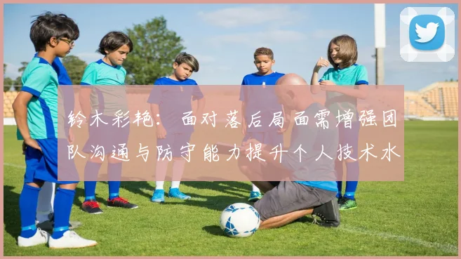 铃木彩艳：面对落后局面需增强团队沟通与防守能力提升个人技术水平