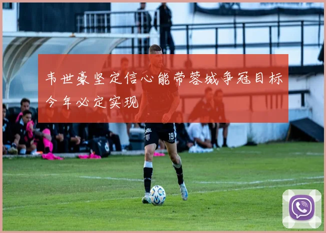 韦世豪坚定信心能带蓉城争冠目标今年必定实现