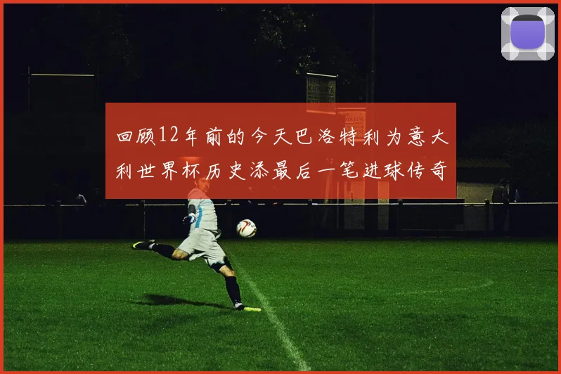 回顾12年前的今天巴洛特利为意大利世界杯历史添最后一笔进球传奇