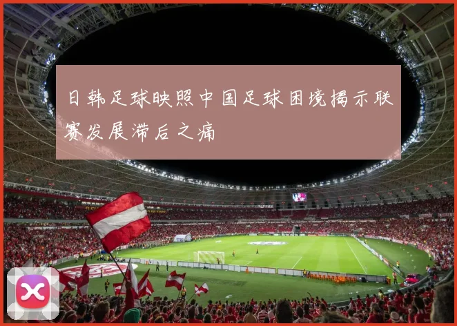 日韩足球映照中国足球困境揭示联赛发展滞后之痛