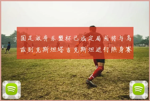 国足放弃东盟杯已成定局或将与乌兹别克斯坦塔吉克斯坦进行热身赛