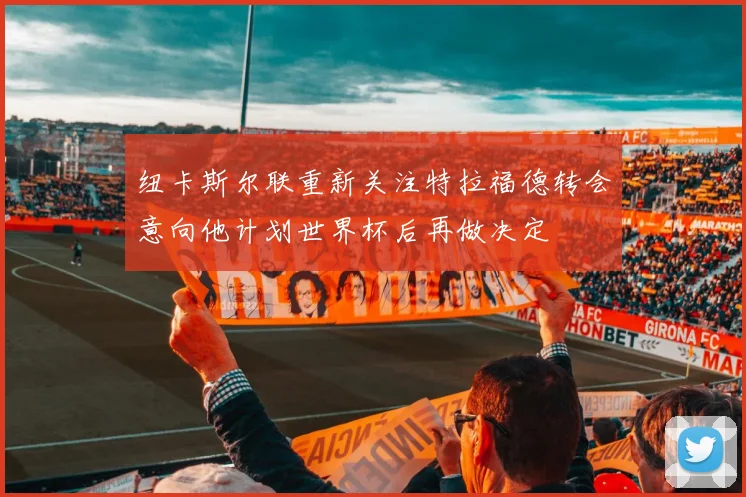 纽卡斯尔联重新关注特拉福德转会意向他计划世界杯后再做决定
