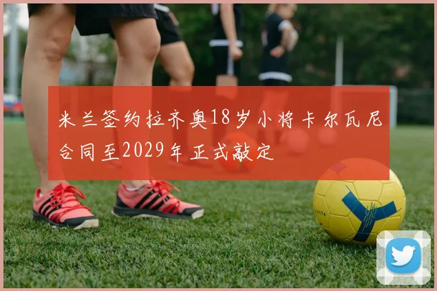 米兰签约拉齐奥18岁小将卡尔瓦尼合同至2029年正式敲定