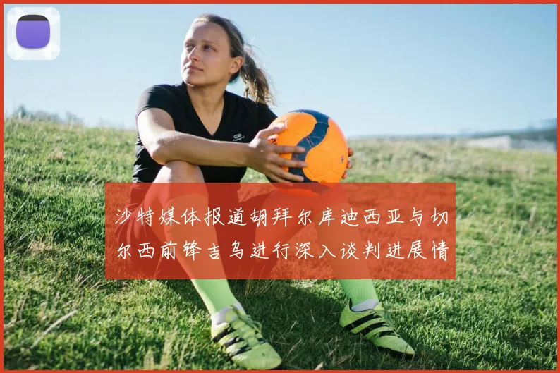 沙特媒体报道胡拜尔库迪西亚与切尔西前锋吉乌进行深入谈判进展情况