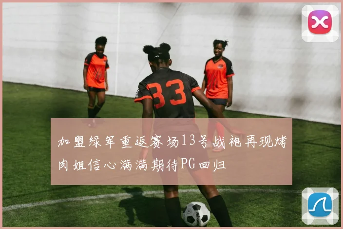 加盟绿军重返赛场13号战袍再现烤肉姐信心满满期待PG回归
