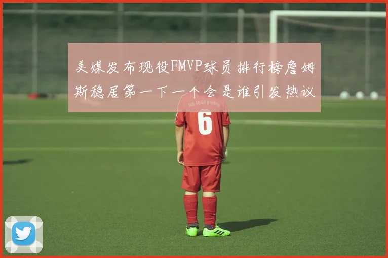 美媒发布现役FMVP球员排行榜詹姆斯稳居第一下一个会是谁引发热议